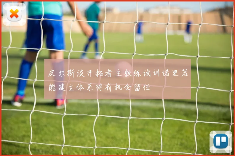 皮尔斯谈开拓者主教练试训诺里若能建立体系将有机会留任