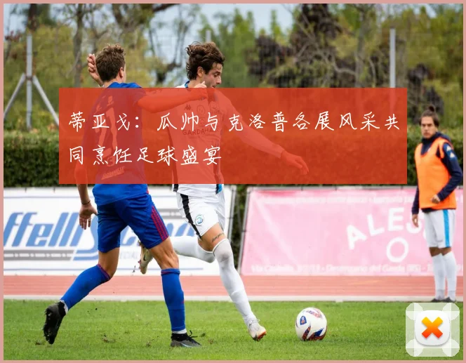 蒂亚戈：瓜帅与克洛普各展风采共同烹饪足球盛宴