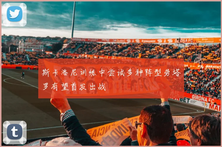 斯卡洛尼训练中尝试多种阵型劳塔罗有望首发出战