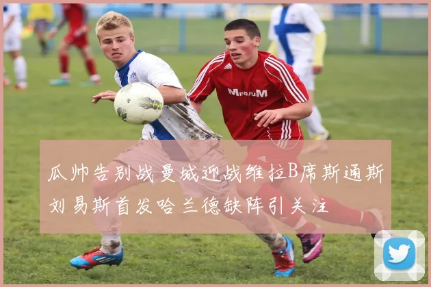 瓜帅告别战曼城迎战维拉B席斯通斯刘易斯首发哈兰德缺阵引关注