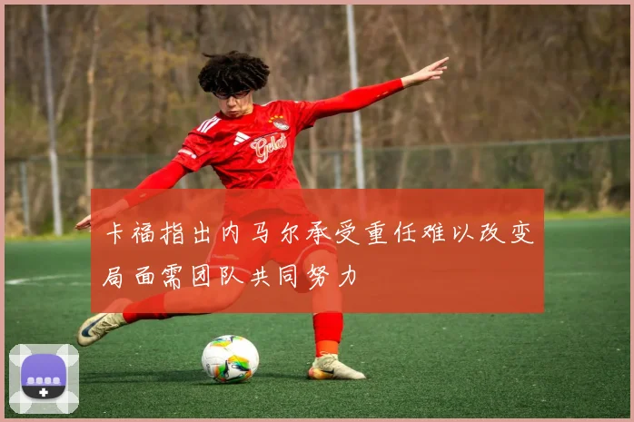 卡福指出内马尔承受重任难以改变局面需团队共同努力
