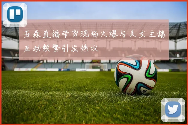 芬森直播带货现场火爆与美女主播互动频繁引发热议