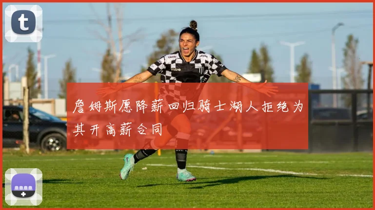 詹姆斯愿降薪回归骑士湖人拒绝为其开高薪合同