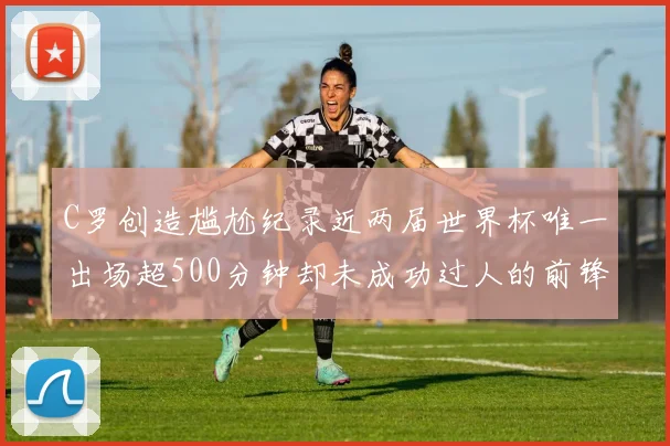 C罗创造尴尬纪录近两届世界杯唯一出场超500分钟却未成功过人的前锋