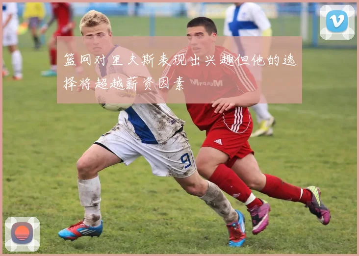 篮网对里夫斯表现出兴趣但他的选择将超越薪资因素