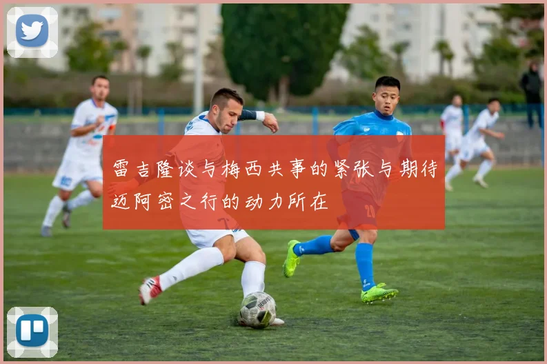 雷吉隆谈与梅西共事的紧张与期待迈阿密之行的动力所在