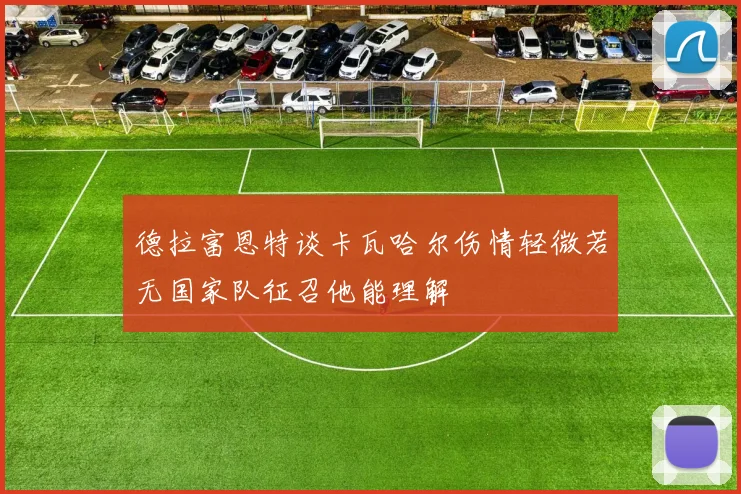 德拉富恩特谈卡瓦哈尔伤情轻微若无国家队征召他能理解