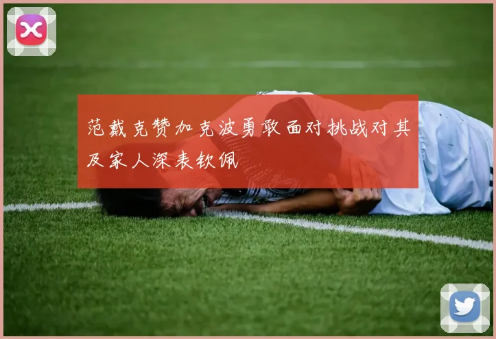 范戴克赞加克波勇敢面对挑战对其及家人深表钦佩