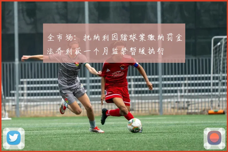 全市场：托纳利因赌球案缴纳罚金法乔利获一个月监禁暂缓执行