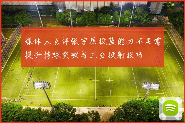 媒体人点评张宇辰投篮能力不足需提升持球突破与三分投射技巧