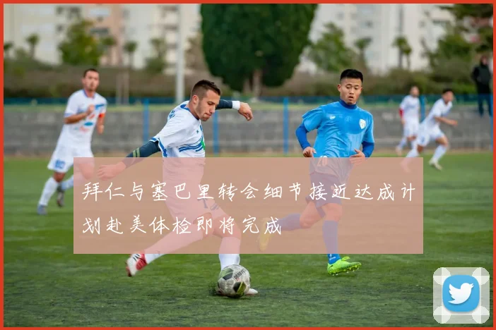 拜仁与塞巴里转会细节接近达成计划赴美体检即将完成