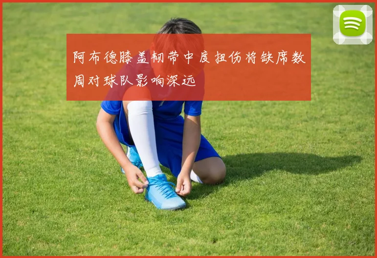 阿布德膝盖韧带中度扭伤将缺席数周对球队影响深远