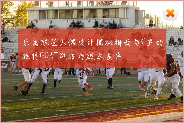 乐高球星人偶设计揭秘梅西与C罗的独特GOAT风格与版本差异