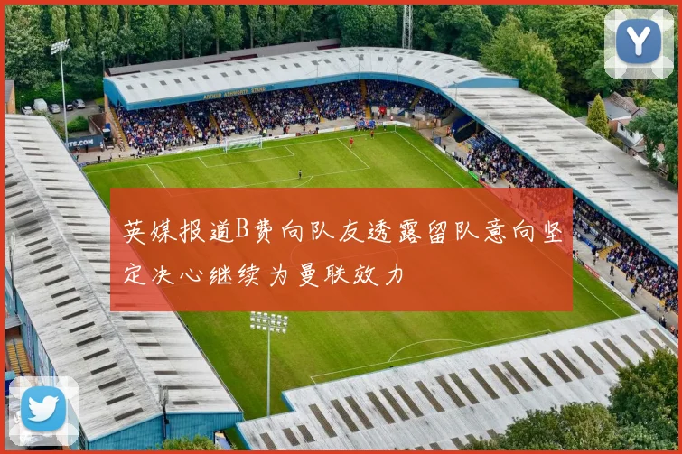 英媒报道B费向队友透露留队意向坚定决心继续为曼联效力