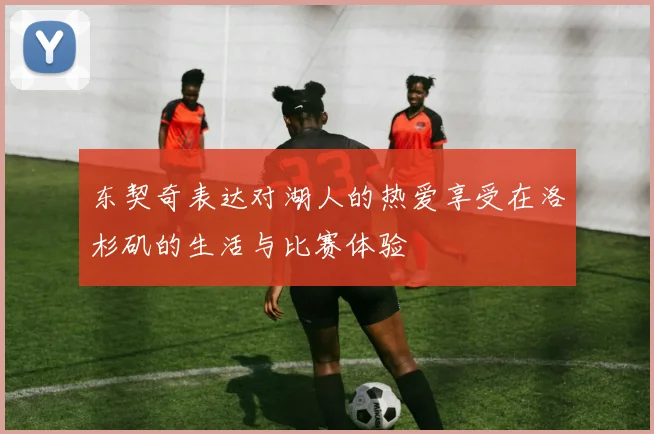 东契奇表达对湖人的热爱享受在洛杉矶的生活与比赛体验