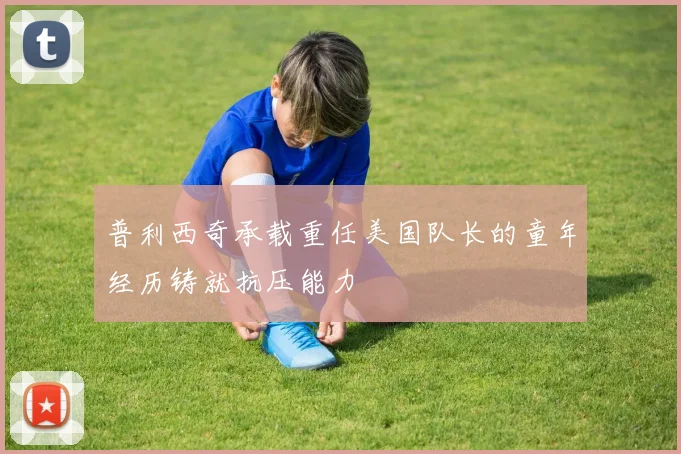 普利西奇承载重任美国队长的童年经历铸就抗压能力