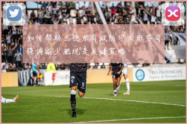 如何帮助兰德尔有效防守文班芬奇强调减少犯规是关键策略