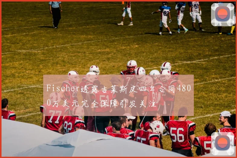 Fischer透露吉莱斯皮四年合同4800万美元完全保障引发关注