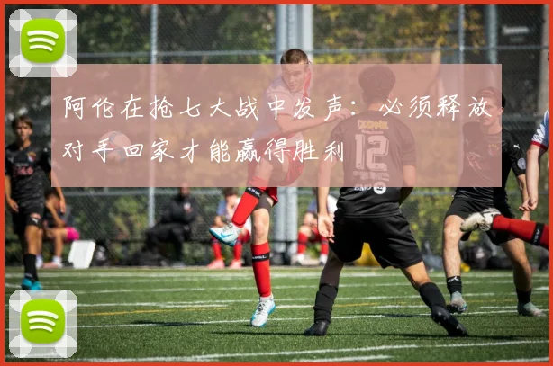 阿伦在抢七大战中发声：必须释放对手回家才能赢得胜利