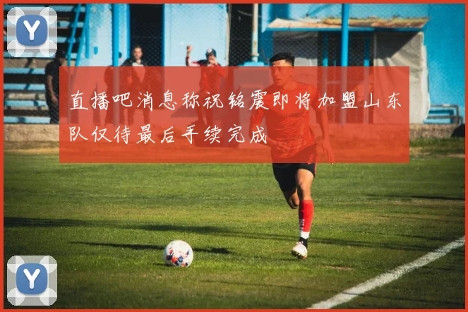 直播吧消息称祝铭震即将加盟山东队仅待最后手续完成