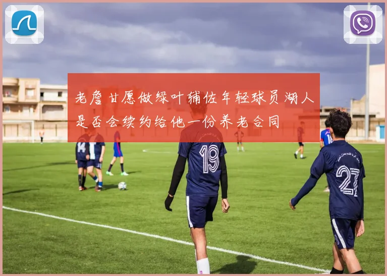 老詹甘愿做绿叶辅佐年轻球员湖人是否会续约给他一份养老合同