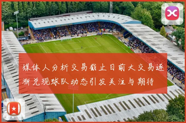 媒体人分析交易截止日前大交易逐渐兑现球队动态引发关注与期待